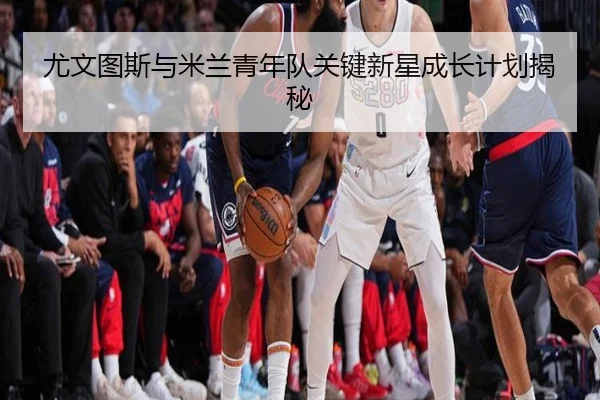 尤文图斯与米兰青年队关键新星成长计划揭秘